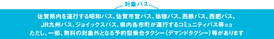 対象バス 佐賀県内を運行する昭和バス、佐賀市営バス、祐徳バス、西鉄バス、西肥バス、 JR九州バス、ジョイックスバス、県内各市町が運行するコミュニティバス等※３
